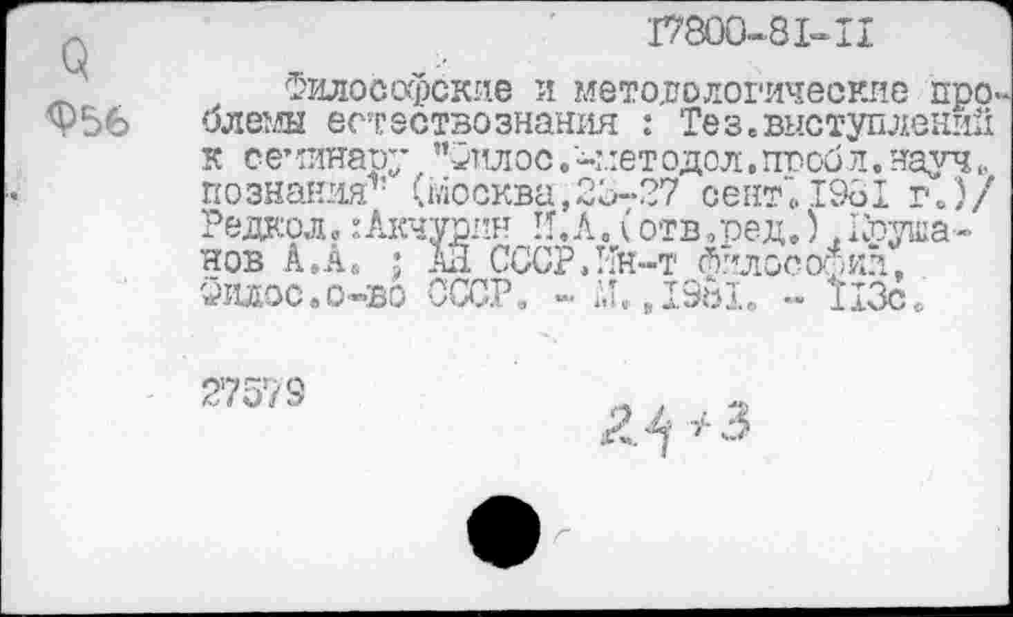 ﻿о Ф56
17800-81-II
Философские и методологические про-олемы естествознания : Тез.выступлений кое’динару "Фтшос.-методол,ггообл.науч познания1’ (Москва,20-27 септ! 1961 г/)/ Редкой? :Акчурин II. А. (отв.ред.).Душанов А.А. ; АЛ СССРЛТн-т Л.ллосо^ил, Филос.о-во СССР. - Аи ,19ь1е. - 113с.
27579